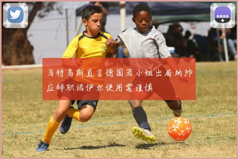 马特乌斯直言德国若小组出局纳帅应辞职诺伊尔使用需谨慎