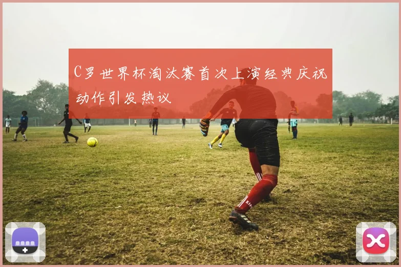 C罗世界杯淘汰赛首次上演经典庆祝动作引发热议