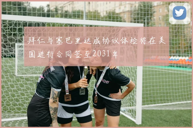 拜仁与塞巴里达成协议体检将在美国进行合同签至2031年