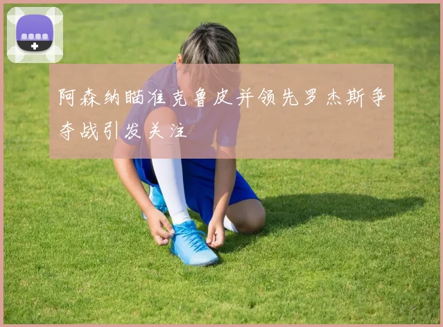 阿森纳瞄准克鲁皮并领先罗杰斯争夺战引发关注