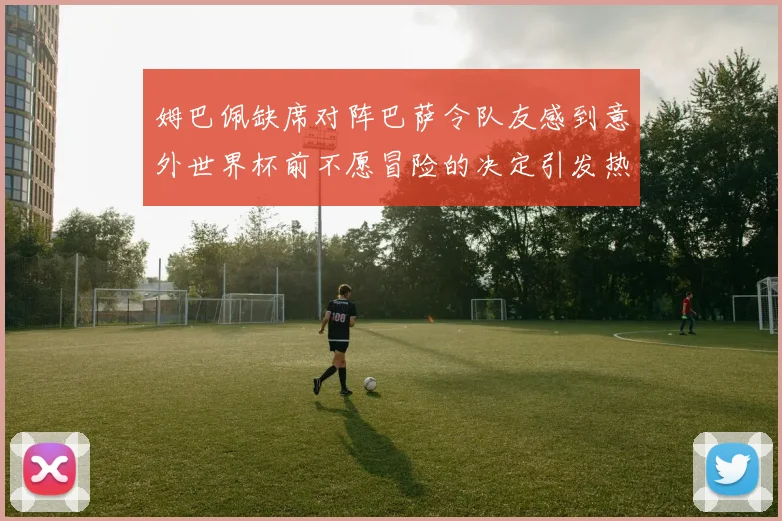 姆巴佩缺席对阵巴萨令队友感到意外世界杯前不愿冒险的决定引发热议