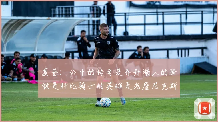 夏普：公牛的传奇是乔丹湖人的骄傲是科比骑士的英雄是老詹尼克斯的希望是布伦森
