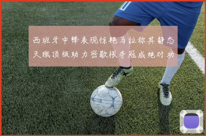 西班牙中锋表现惊艳马拉称其静态天赋顶级助力密歇根夺冠成绝对功臣