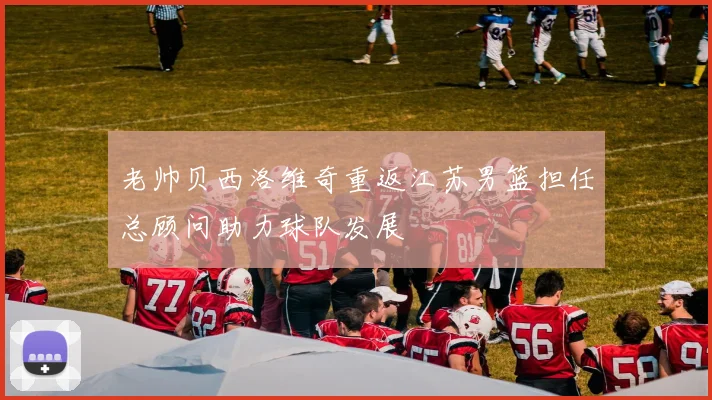 老帅贝西洛维奇重返江苏男篮担任总顾问助力球队发展