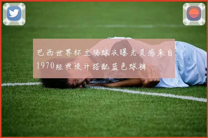 巴西世界杯主场球衣曝光灵感来自1970经典设计搭配蓝色球裤