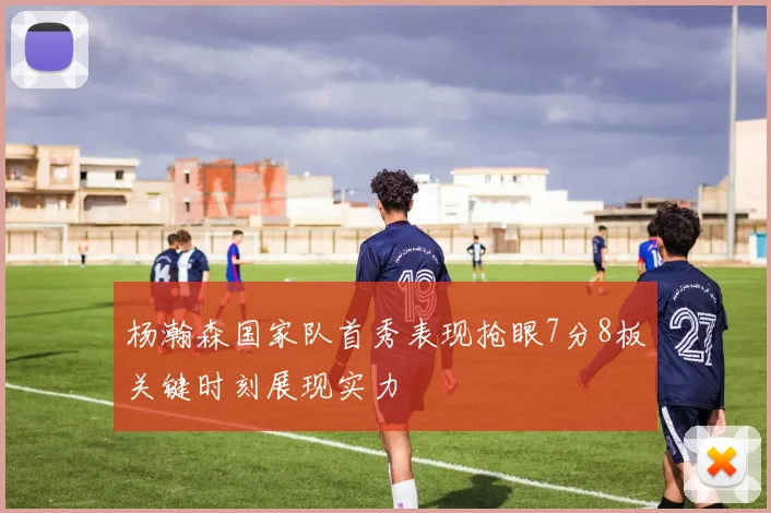 杨瀚森国家队首秀表现抢眼7分8板关键时刻展现实力