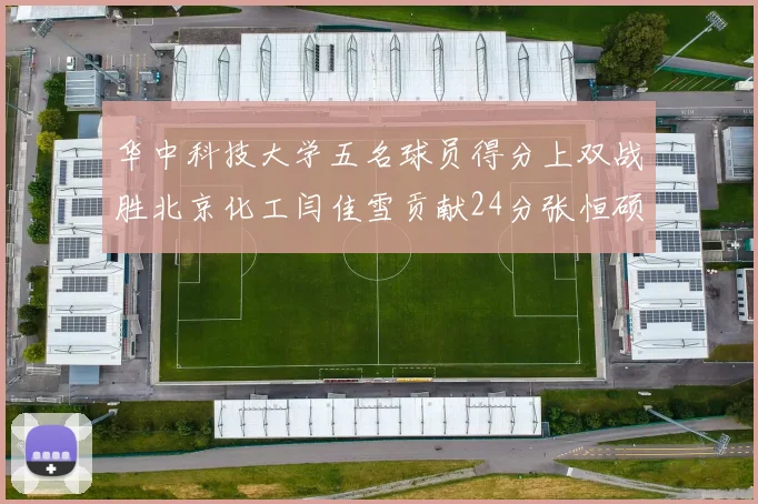 华中科技大学五名球员得分上双战胜北京化工闫佳雪贡献24分张恒硕斩获25分8篮板8助攻